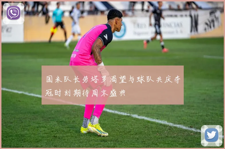 国米队长劳塔罗渴望与球队共庆夺冠时刻期待周末盛典
