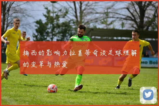 梅西的影响力拉基蒂奇谈足球理解的变革与热爱