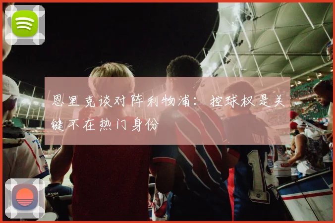 恩里克谈对阵利物浦：控球权是关键不在热门身份