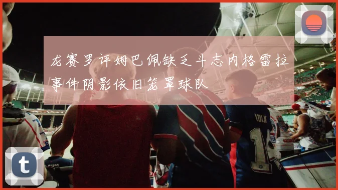 龙赛罗评姆巴佩缺乏斗志内格雷拉事件阴影依旧笼罩球队
