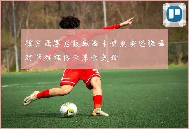 德罗西赛后鼓励洛卡特利要坚强面对困难相信未来会更好