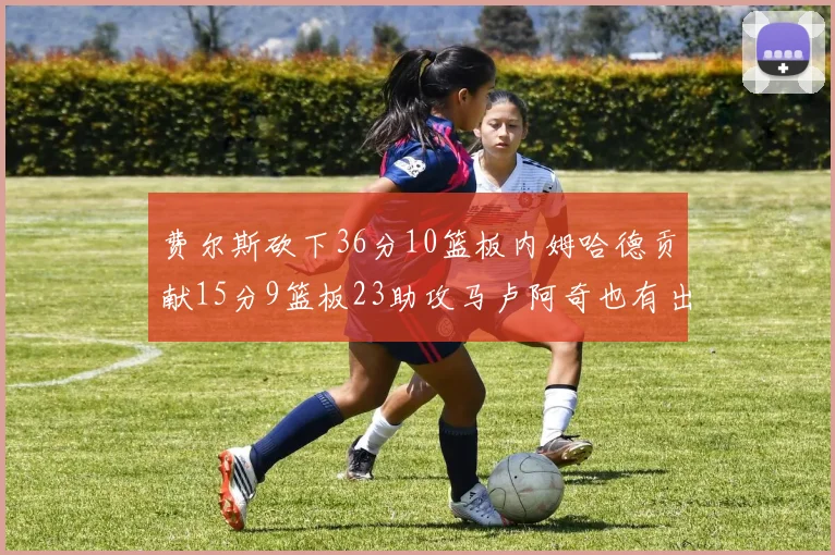 费尔斯砍下36分10篮板内姆哈德贡献15分9篮板23助攻马卢阿奇也有出色表现18分14篮板