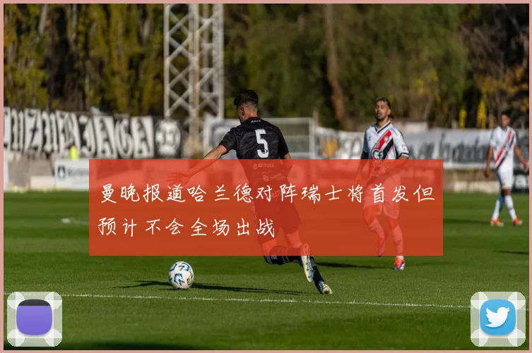 曼晚报道哈兰德对阵瑞士将首发但预计不会全场出战