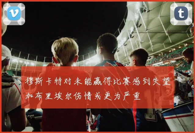 穆斯卡特对未能赢得比赛感到失望加布里埃尔伤情或更为严重