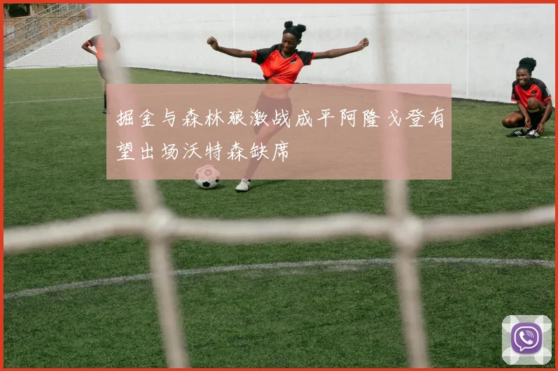 掘金与森林狼激战成平阿隆戈登有望出场沃特森缺席
